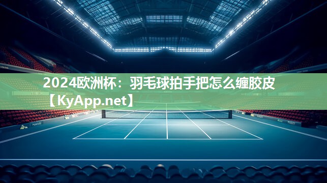 2024欧洲杯：羽毛球拍手把怎么缠胶皮