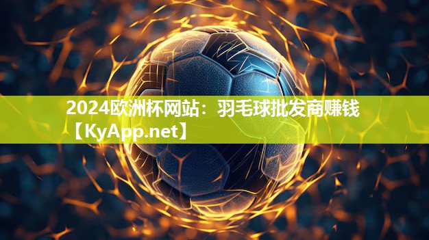 2024欧洲杯网站：羽毛球批发商赚钱