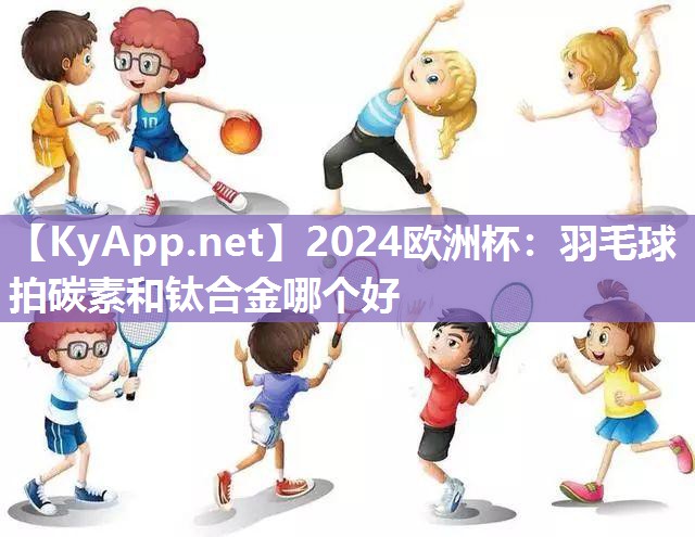 2024欧洲杯：羽毛球拍碳素和钛合金哪个好